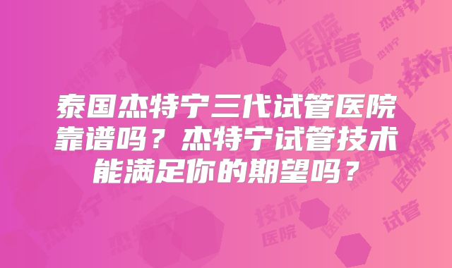泰国杰特宁三代试管医院靠谱吗？杰特宁试管技术能满足你的期望吗？