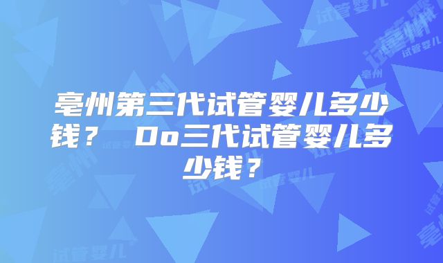 亳州第三代试管婴儿多少钱？ Do三代试管婴儿多少钱？
