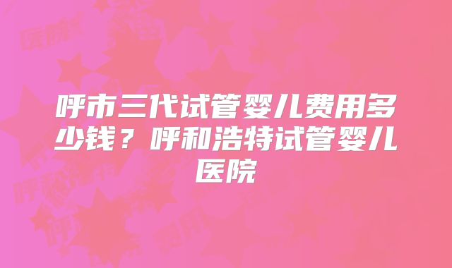 呼市三代试管婴儿费用多少钱?呼和浩特试管婴儿医院