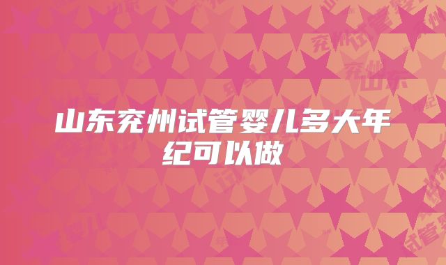 山东兖州试管婴儿多大年纪可以做
