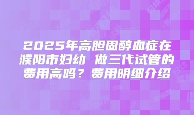 2025年高胆固醇血症在濮阳市妇幼 做三代试管的费用高吗?费用明细介绍
