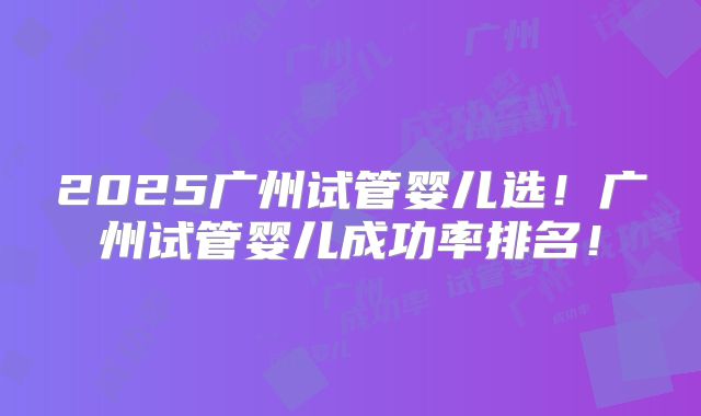 2025广州试管婴儿选!广州试管婴儿成功率排名!
