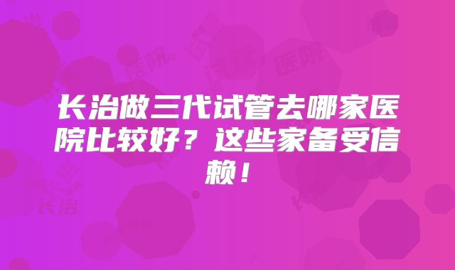 长治做三代试管去哪家医院比较好？这些家备受信赖！
