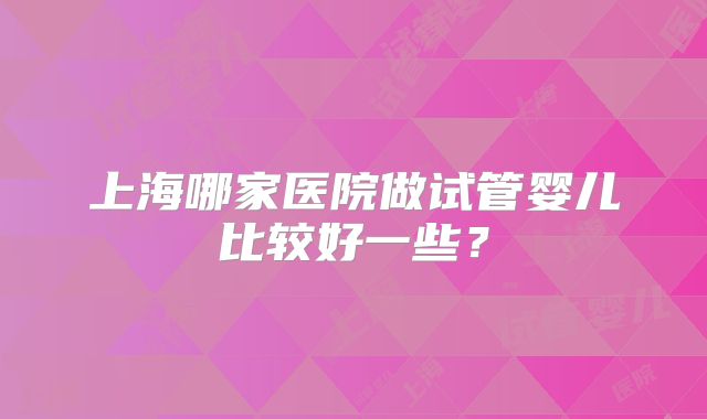 上海哪家医院做试管婴儿比较好一些？