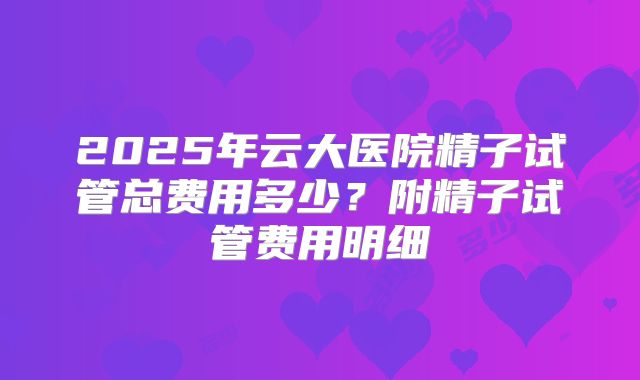 2025年云大医院精子试管总费用多少？附精子试管费用明细
