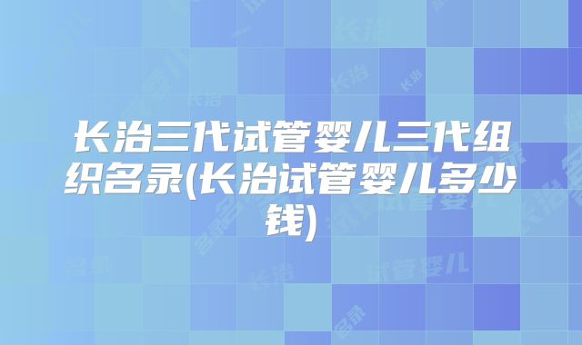 长治三代试管婴儿三代组织名录(长治试管婴儿多少钱)