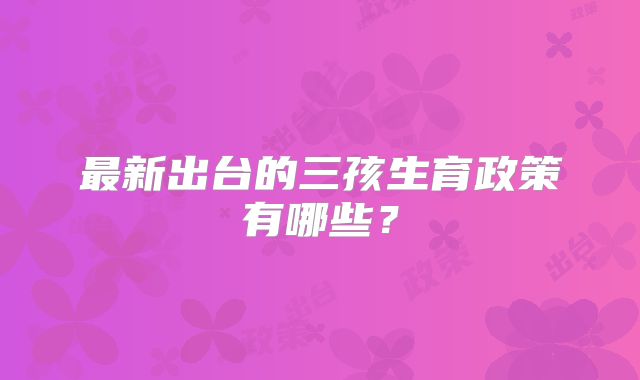 最新出台的三孩生育政策有哪些？