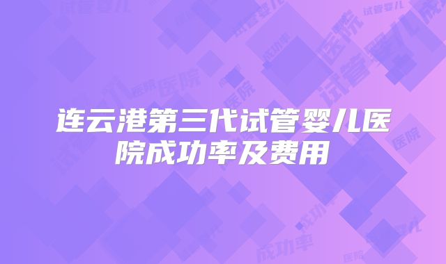 连云港第三代试管婴儿医院成功率及费用
