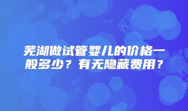 芜湖做试管婴儿的价格一般多少？有无隐藏费用？