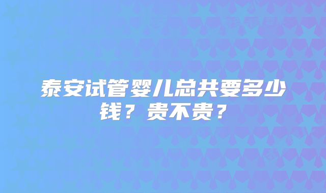泰安试管婴儿总共要多少钱?贵不贵?
