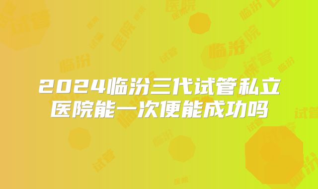 2024临汾三代试管私立医院能一次便能成功吗