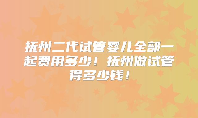 抚州二代试管婴儿全部一起费用多少！抚州做试管得多少钱！