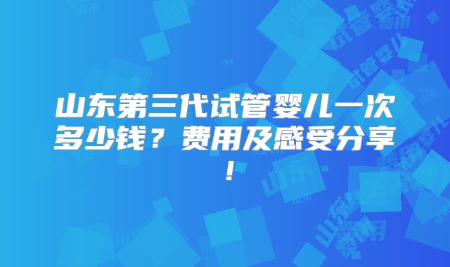 山东第三代试管婴儿一次多少钱？费用及感受分享！