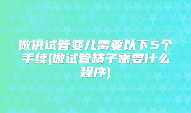 做供试管婴儿需要以下5个手续(做试管精子需要什么程序)