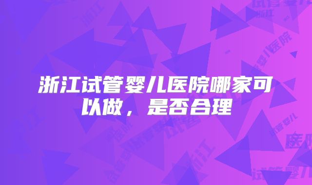 浙江试管婴儿医院哪家可以做，是否合理