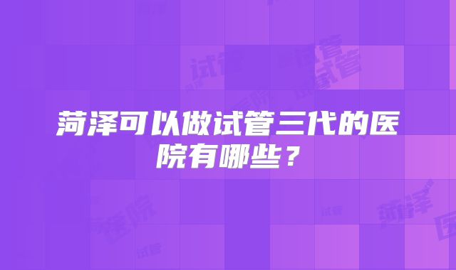 菏泽可以做试管三代的医院有哪些？