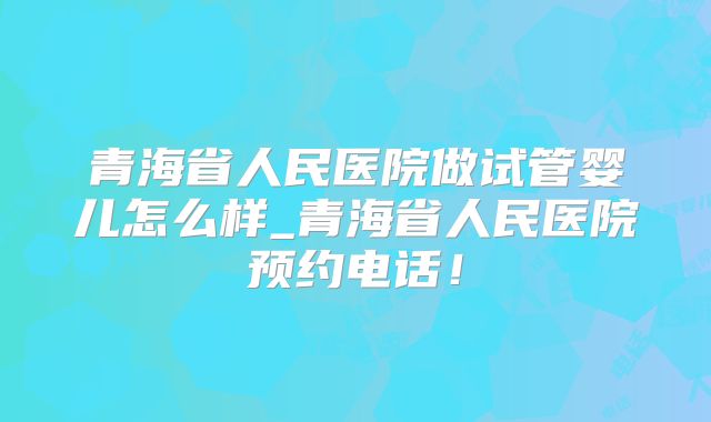 青海省人民医院做试管婴儿怎么样_青海省人民医院预约电话！
