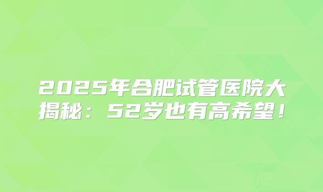 2025年合肥试管医院大揭秘：52岁也有高希望！