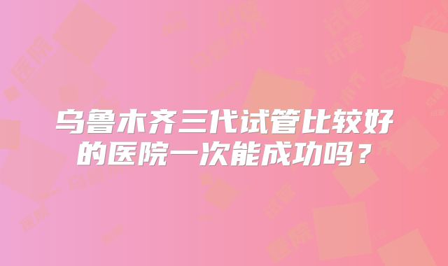 乌鲁木齐三代试管比较好的医院一次能成功吗?