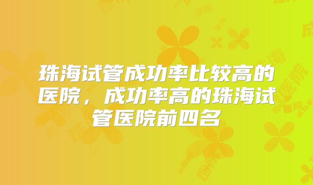 珠海试管成功率比较高的医院，成功率高的珠海试管医院前四名