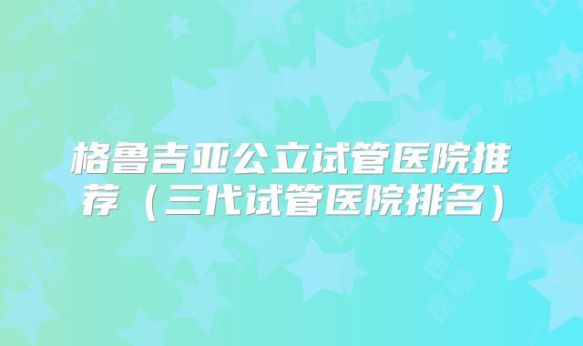 格鲁吉亚公立试管医院推荐(三代试管医院排名)