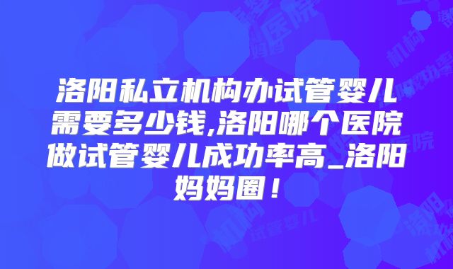 洛阳私立机构办试管婴儿需要多少钱,洛阳哪个医院做试管婴儿成功率高_洛阳妈妈圈!