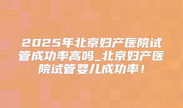 2025年北京妇产医院试管成功率高吗_北京妇产医院试管婴儿成功率！
