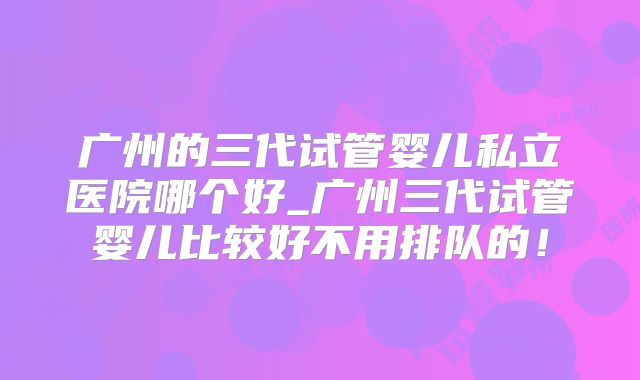 广州的三代试管婴儿私立医院哪个好_广州三代试管婴儿比较好不用排队的!