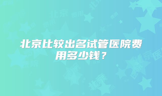 北京比较出名试管医院费用多少钱？