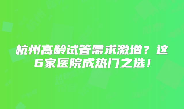 杭州高龄试管需求激增?这6家医院成热门之选!