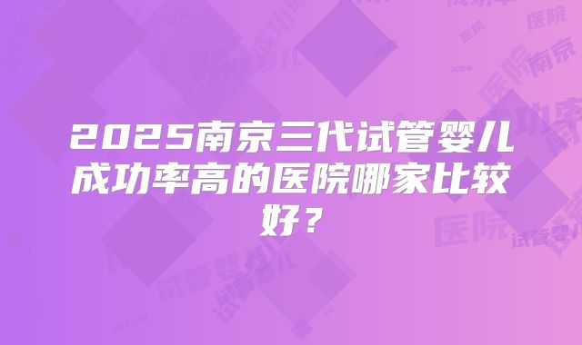 2025南京三代试管婴儿成功率高的医院哪家比较好?