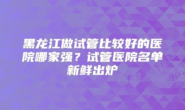 黑龙江做试管比较好的医院哪家强？试管医院名单新鲜出炉