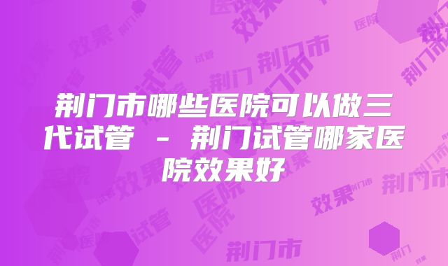 荆门市哪些医院可以做三代试管 - 荆门试管哪家医院效果好