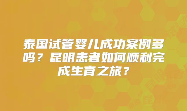 泰国试管婴儿成功案例多吗?昆明患者如何顺利完成生育之旅?