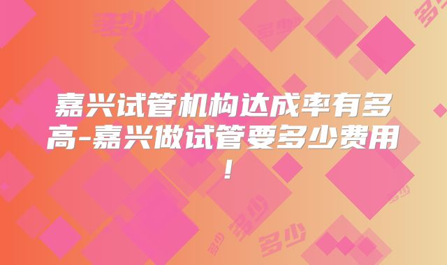 嘉兴试管机构达成率有多高-嘉兴做试管要多少费用!