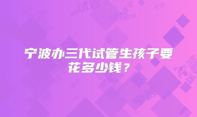 宁波办三代试管生孩子要花多少钱？