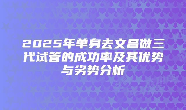 2025年单身去文昌做三代试管的成功率及其优势与劣势分析
