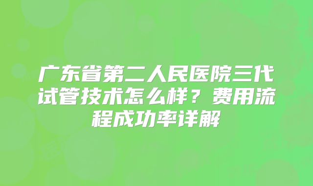 广东省第二人民医院三代试管技术怎么样?费用流程成功率详解