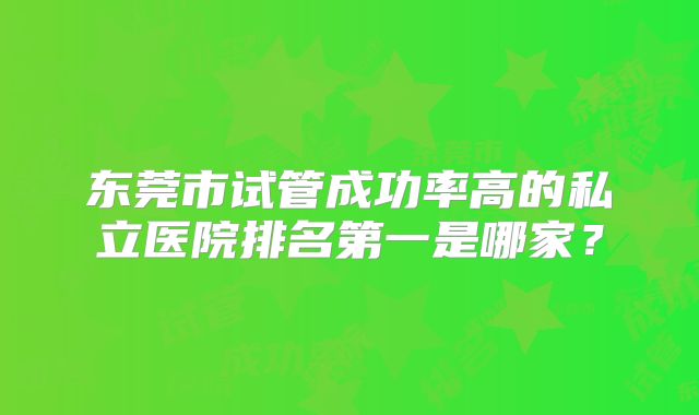 东莞市试管成功率高的私立医院排名第一是哪家？