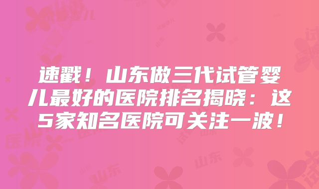 速戳！山东做三代试管婴儿最好的医院排名揭晓：这5家知名医院可关注一波！