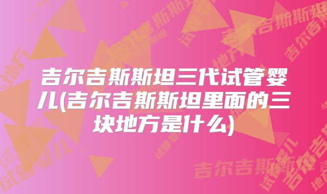 吉尔吉斯斯坦三代试管婴儿(吉尔吉斯斯坦里面的三块地方是什么)