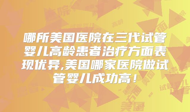哪所美国医院在三代试管婴儿高龄患者治疗方面表现优异,美国哪家医院做试管婴儿成功高!