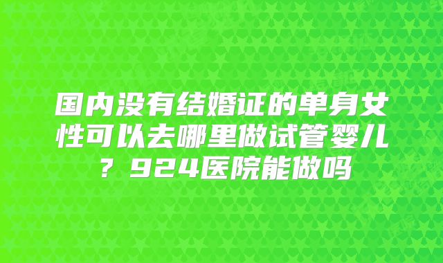 国内没有结婚证的单身女性可以去哪里做试管婴儿？924医院能做吗