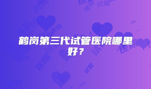 鹤岗第三代试管医院哪里好？
