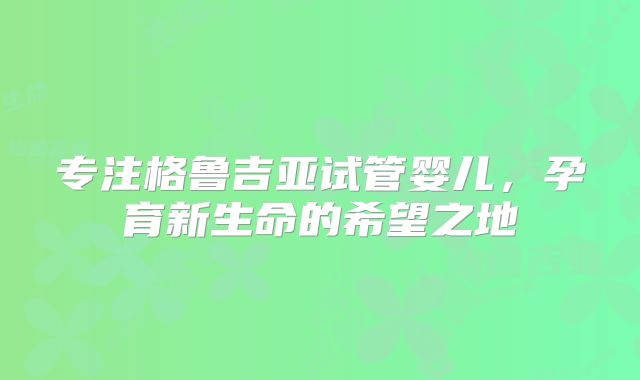 专注格鲁吉亚试管婴儿,孕育新生命的希望之地