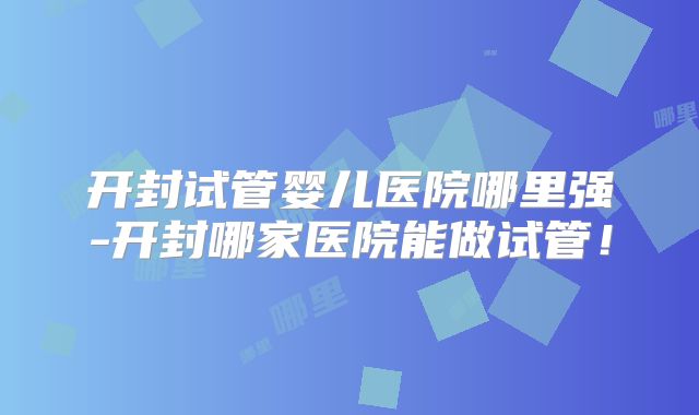 开封试管婴儿医院哪里强-开封哪家医院能做试管！