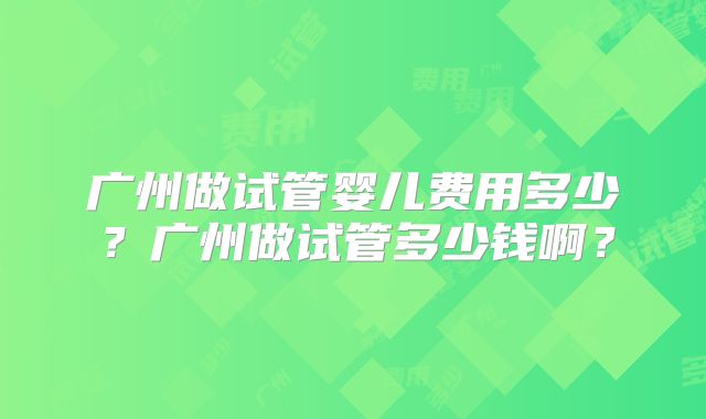 广州做试管婴儿费用多少?广州做试管多少钱啊?