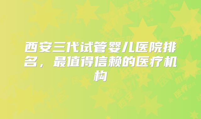 西安三代试管婴儿医院排名,最值得信赖的医疗机构