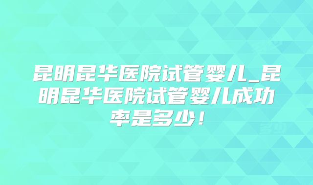 昆明昆华医院试管婴儿_昆明昆华医院试管婴儿成功率是多少!