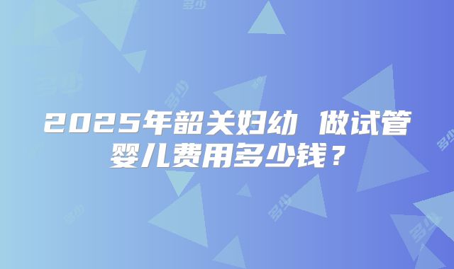 2025年韶关妇幼 做试管婴儿费用多少钱？